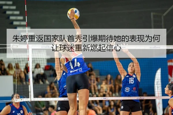朱婷重返国家队首秀引爆期待她的表现为何让球迷重新燃起信心