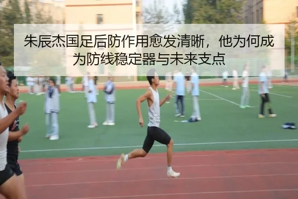 朱辰杰国足后防作用愈发清晰，他为何成为防线稳定器与未来支点