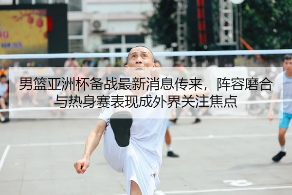 男篮亚洲杯备战最新消息传来，阵容磨合与热身赛表现成外界关注焦点